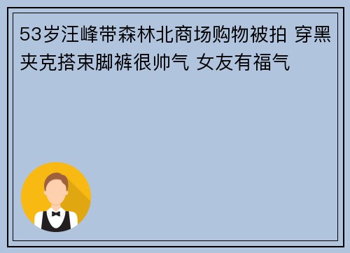 53岁汪峰带森林北商场购物被拍 穿黑夹克搭束脚裤很帅气 女友有福气